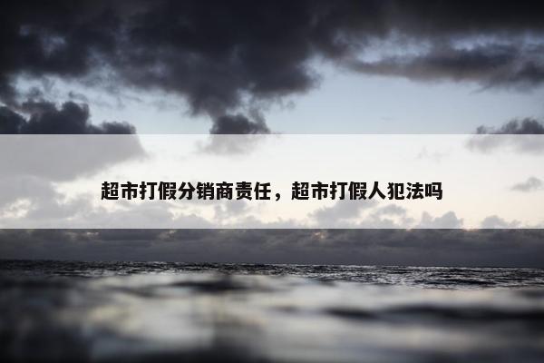 超市打假分销商责任，超市打假人犯法吗
