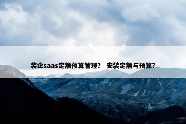装企saas定额预算管理？ 安装定额与预算？
