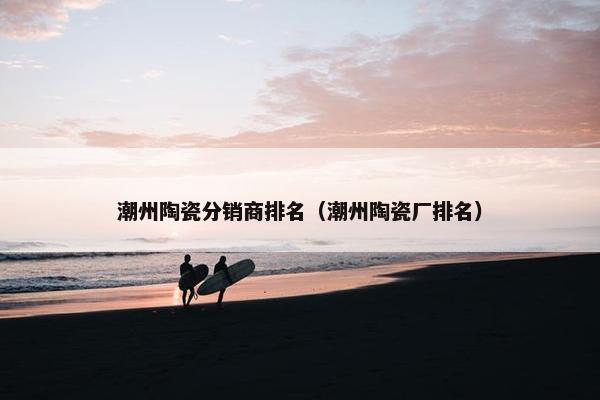 潮州陶瓷分销商排名（潮州陶瓷厂排名）