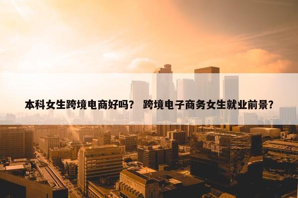 本科女生跨境电商好吗？ 跨境电子商务女生就业前景？