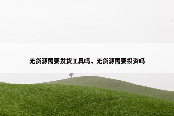 无货源需要发货工具吗，无货源需要投资吗