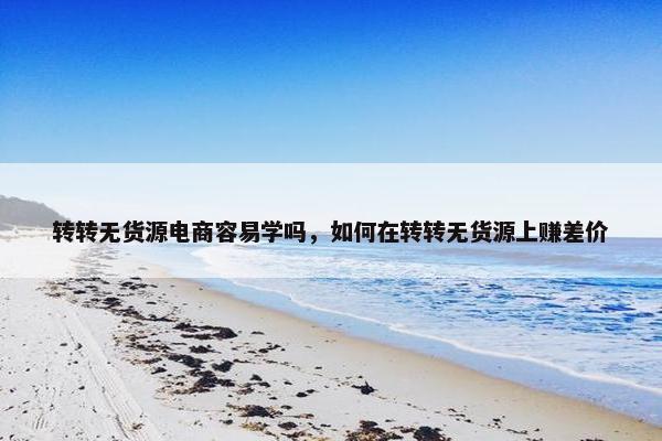 转转无货源电商容易学吗，如何在转转无货源上赚差价