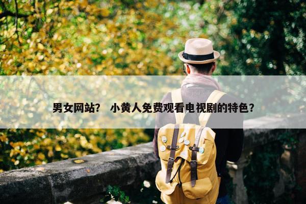男女网站？ 小黄人免费观看电视剧的特色？