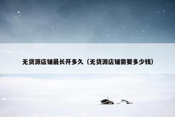 无货源店铺最长开多久（无货源店铺需要多少钱）
