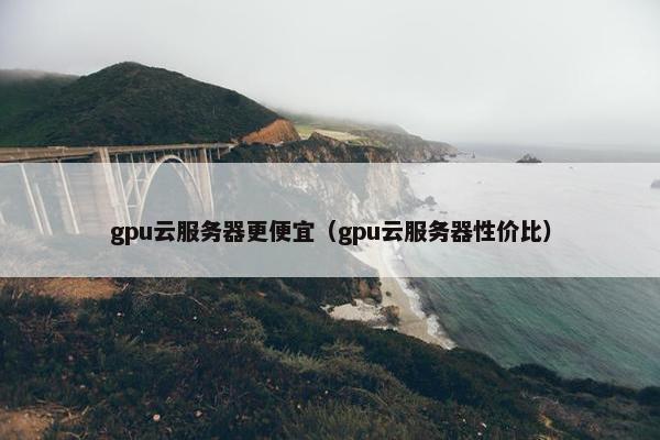 gpu云服务器更便宜（gpu云服务器性价比）