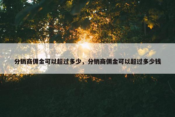 分销商佣金可以超过多少，分销商佣金可以超过多少钱