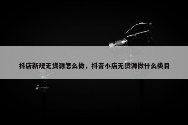 抖店新规无货源怎么做，抖音小店无货源做什么类目