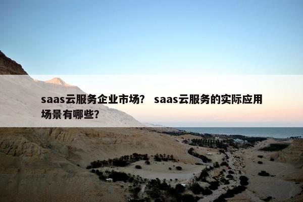 saas云服务企业市场？ saas云服务的实际应用场景有哪些？