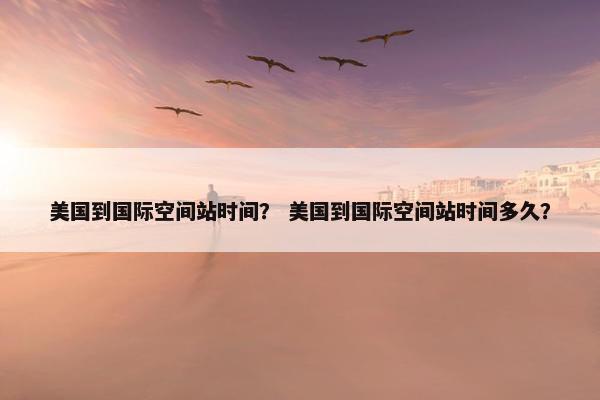 美国到国际空间站时间？ 美国到国际空间站时间多久？