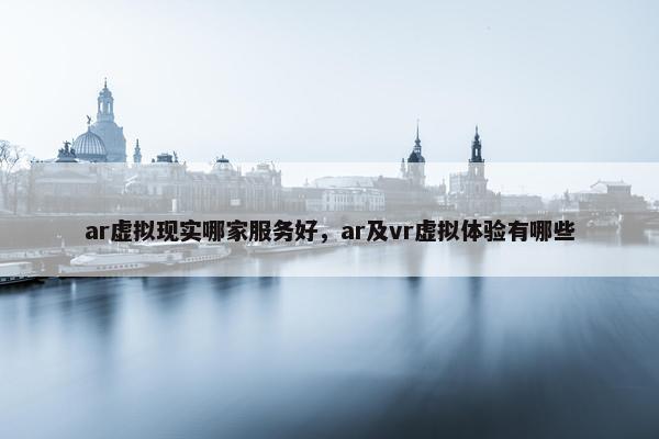 ar虚拟现实哪家服务好，ar及vr虚拟体验有哪些