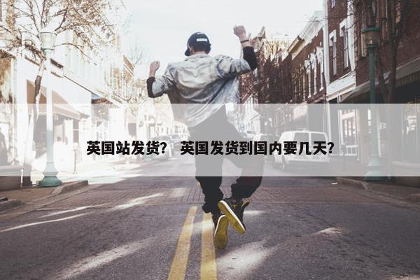 英国站发货？ 英国发货到国内要几天？