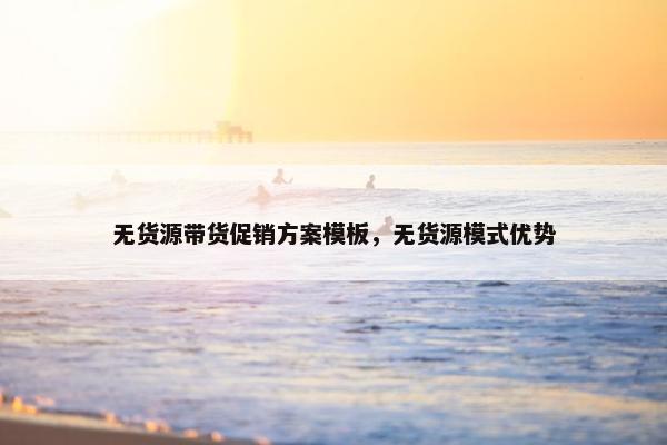 无货源带货促销方案模板，无货源模式优势