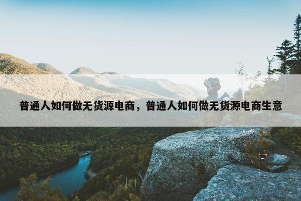 普通人如何做无货源电商，普通人如何做无货源电商生意