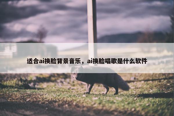 适合ai换脸背景音乐，ai换脸唱歌是什么软件