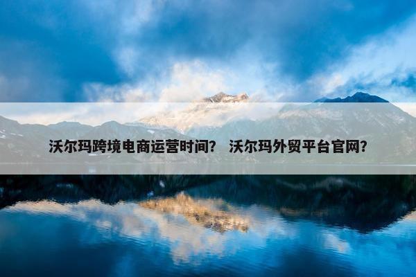 沃尔玛跨境电商运营时间？ 沃尔玛外贸平台官网？