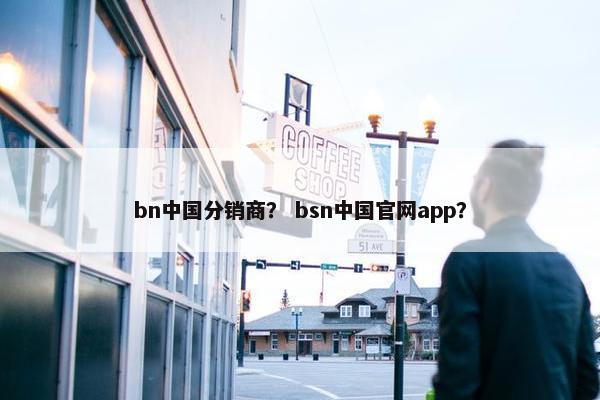 bn中国分销商？ bsn中国官网app？