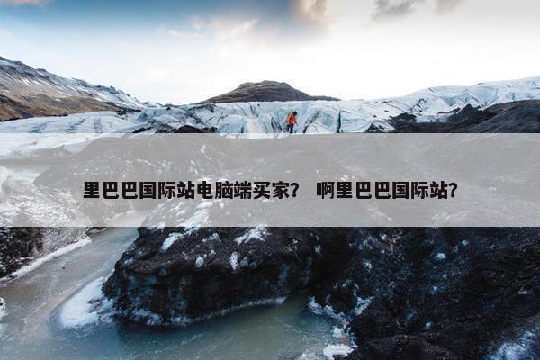 里巴巴国际站电脑端买家？ 啊里巴巴国际站？