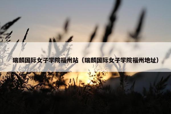 瑞麟国际女子学院福州站（瑞麟国际女子学院福州地址）
