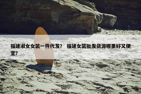 福建淑女女装一件代发？ 福建女装批发货源哪里好又便宜？