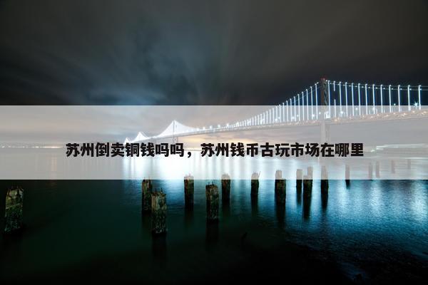苏州倒卖铜钱吗吗，苏州钱币古玩市场在哪里