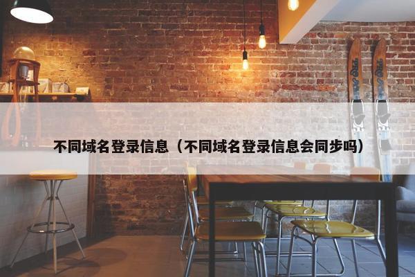 不同域名登录信息（不同域名登录信息会同步吗）