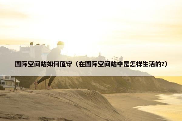 国际空间站如何值守（在国际空间站中是怎样生活的?）