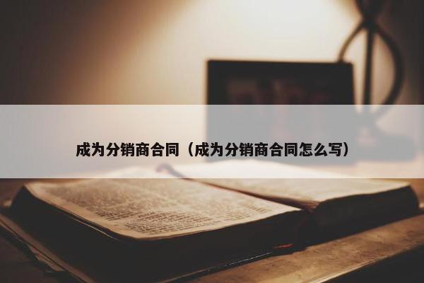成为分销商合同（成为分销商合同怎么写）