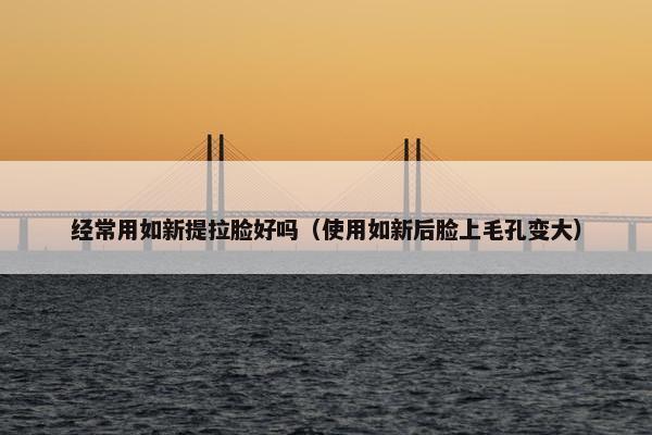 经常用如新提拉脸好吗（使用如新后脸上毛孔变大）
