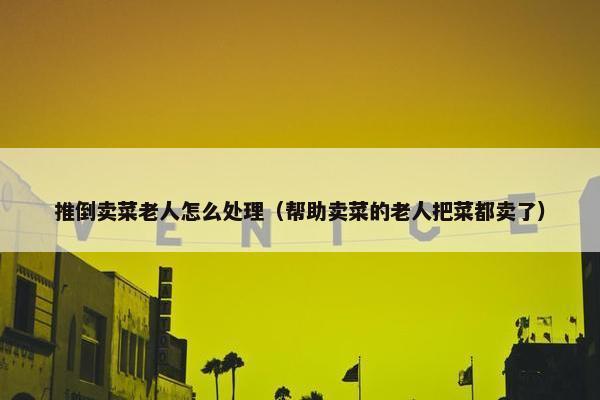 推倒卖菜老人怎么处理（帮助卖菜的老人把菜都卖了）