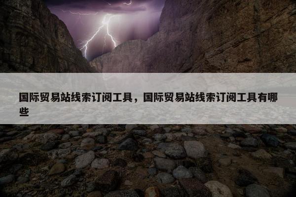 国际贸易站线索订阅工具，国际贸易站线索订阅工具有哪些