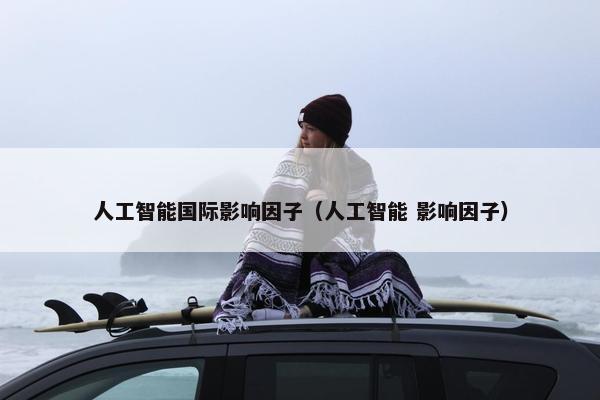 人工智能国际影响因子（人工智能 影响因子）