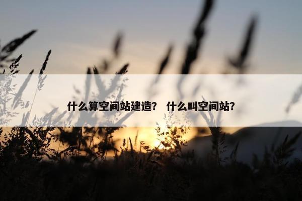 什么算空间站建造？ 什么叫空间站？