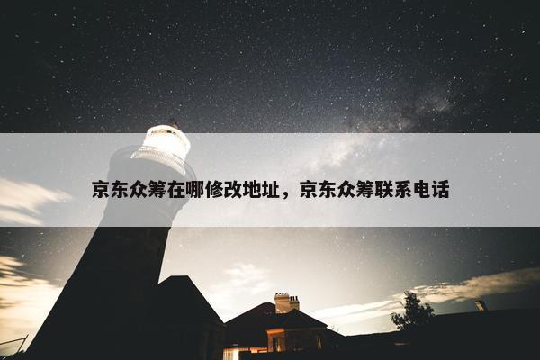 京东众筹在哪修改地址，京东众筹联系电话