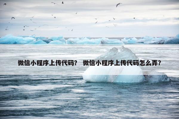 微信小程序上传代码？ 微信小程序上传代码怎么弄？