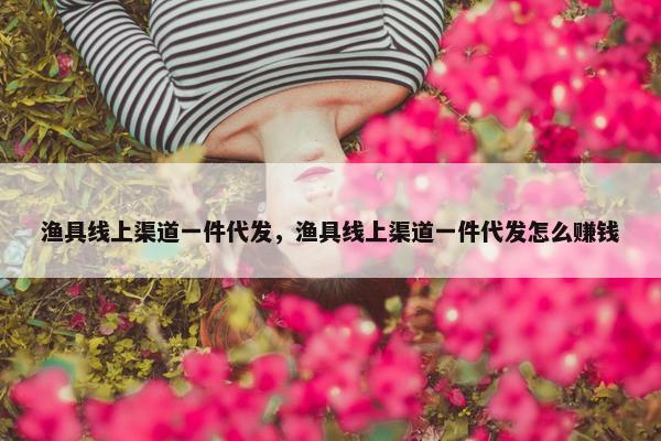 渔具线上渠道一件代发，渔具线上渠道一件代发怎么赚钱