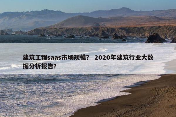 建筑工程saas市场规模？ 2020年建筑行业大数据分析报告？