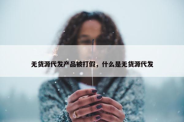 无货源代发产品被打假，什么是无货源代发