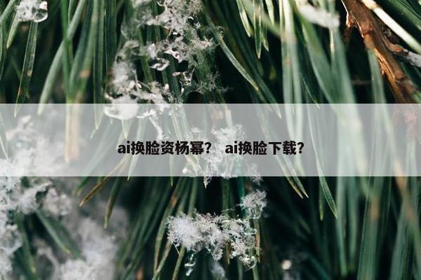 ai换脸资杨幂？ ai换脸下载？