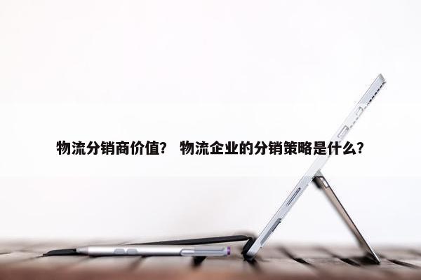 物流分销商价值？ 物流企业的分销策略是什么？