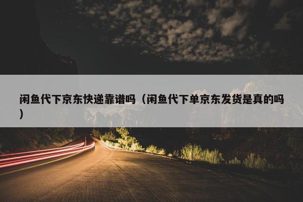 闲鱼代下京东快递靠谱吗（闲鱼代下单京东发货是真的吗）