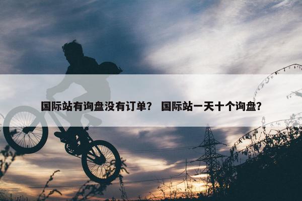 国际站有询盘没有订单？ 国际站一天十个询盘？