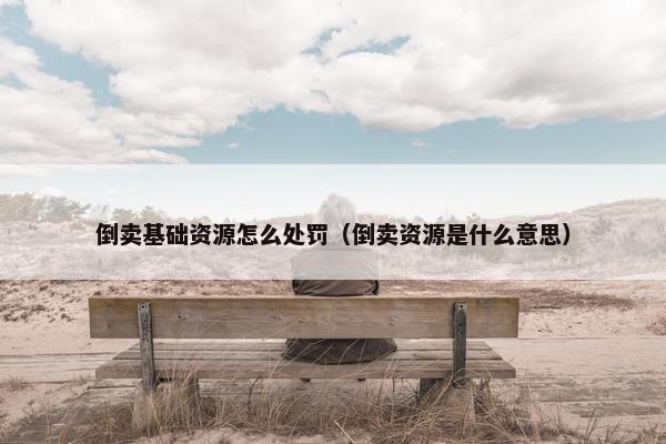 倒卖基础资源怎么处罚（倒卖资源是什么意思）