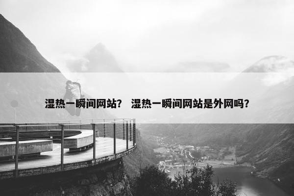 湿热一瞬间网站？ 湿热一瞬间网站是外网吗？