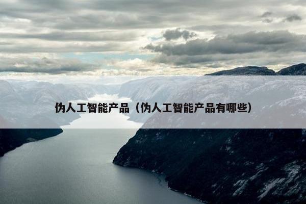 伪人工智能产品（伪人工智能产品有哪些）