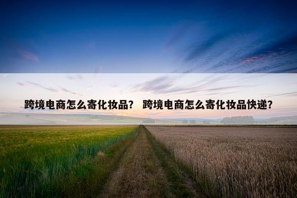 跨境电商怎么寄化妆品？ 跨境电商怎么寄化妆品快递？