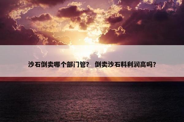 沙石倒卖哪个部门管？ 倒卖沙石料利润高吗？