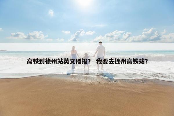 高铁到徐州站英文播报？ 我要去徐州高铁站？
