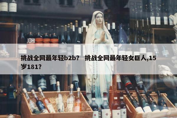 挑战全网最年轻b2b？ 挑战全网最年轻女巨人,15岁181？