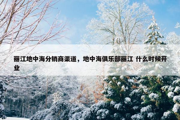 丽江地中海分销商渠道，地中海俱乐部丽江 什么时候开业