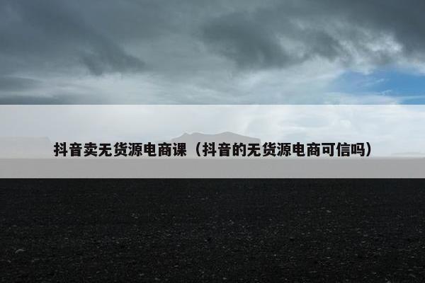 抖音卖无货源电商课（抖音的无货源电商可信吗）